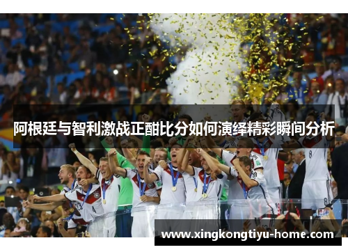 阿根廷与智利激战正酣比分如何演绎精彩瞬间分析